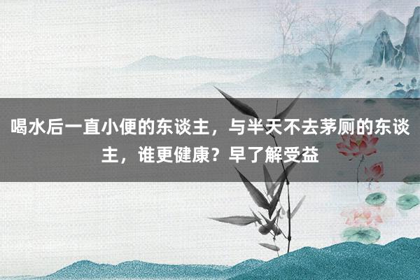 喝水后一直小便的东谈主，与半天不去茅厕的东谈主，谁更健康？早了解受益