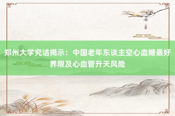 郑州大学究诘揭示：中国老年东谈主空心血糖最好界限及心血管升天风险