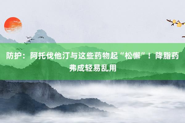 防护：阿托伐他汀与这些药物起“松懈”！降脂药弗成轻易乱用