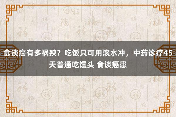 食谈癌有多祸殃？吃饭只可用滚水冲，中药诊疗45天普通吃馒头 食谈癌患