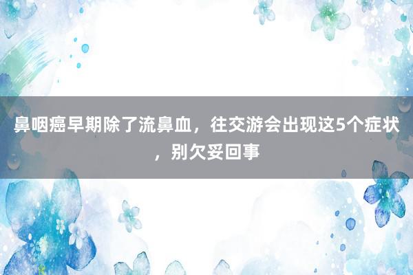 鼻咽癌早期除了流鼻血，往交游会出现这5个症状，别欠妥回事