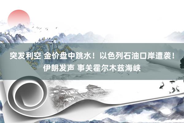 突发利空 金价盘中跳水！以色列石油口岸遭袭！伊朗发声 事关霍尔木兹海峡