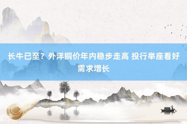 长牛已至？外洋铜价年内稳步走高 投行举座看好需求增长