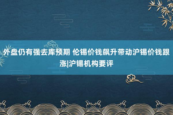 外盘仍有强去库预期 伦锡价钱飙升带动沪锡价钱跟涨|沪锡机构要评