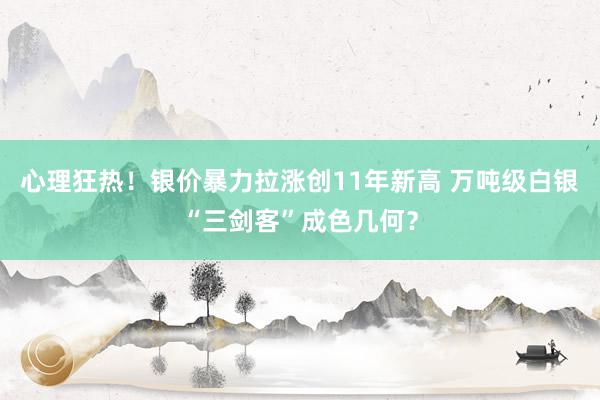 心理狂热！银价暴力拉涨创11年新高 万吨级白银“三剑客”成色几何？