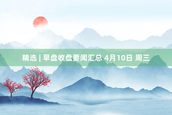 精选 | 早盘收盘要闻汇总 4月10日 周三