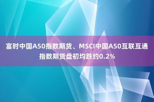 富时中国A50指数期货、MSCI中国A50互联互通指数期货盘初均跌约0.2%