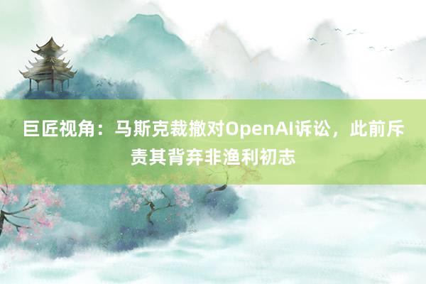 巨匠视角：马斯克裁撤对OpenAI诉讼，此前斥责其背弃非渔利初志