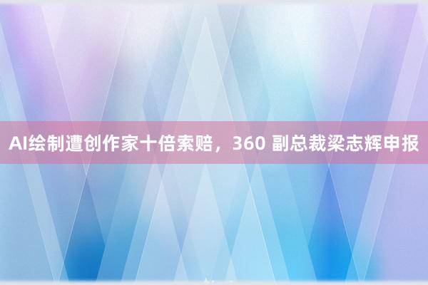 AI绘制遭创作家十倍索赔，360 副总裁梁志辉申报