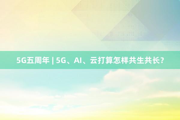 5G五周年 | 5G、AI、云打算怎样共生共长？