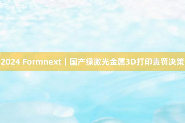 2024 Formnext｜国产绿激光金属3D打印责罚决策