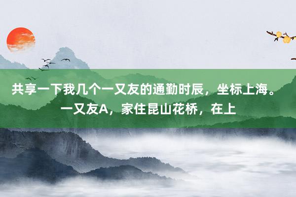 共享一下我几个一又友的通勤时辰，坐标上海。 一又友A，家住昆山花桥，在上