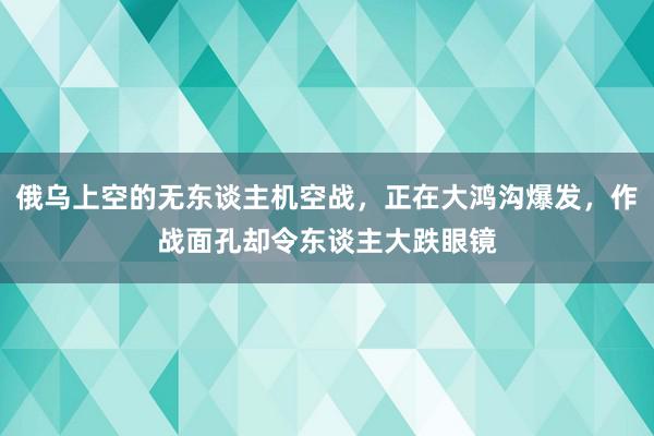 俄乌上空的无东谈主机空战，正在大鸿沟爆发，作战面孔却令东谈主大跌眼镜