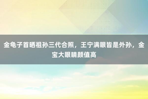 金龟子首晒祖孙三代合照，王宁满眼皆是外孙，金宝大眼睛颜值高