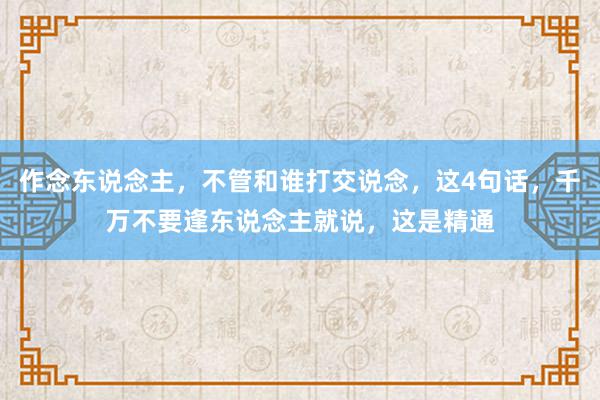 作念东说念主，不管和谁打交说念，这4句话，千万不要逢东说念主就说，这是精通