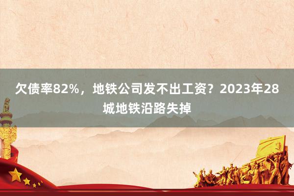 欠债率82%，地铁公司发不出工资？2023年28城地铁沿路失掉