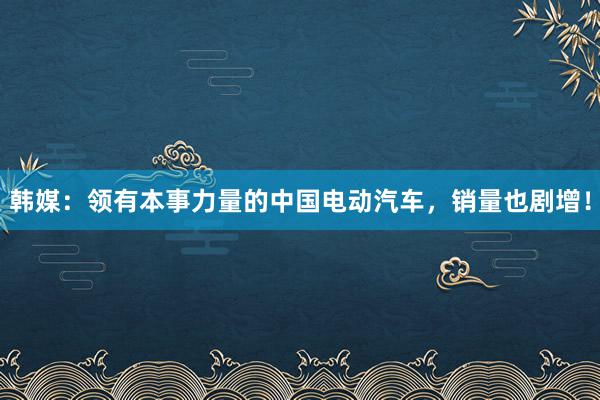 韩媒：领有本事力量的中国电动汽车，销量也剧增！