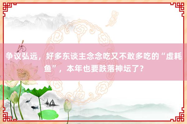 争议弘远，好多东谈主念念吃又不敢多吃的“虚耗鱼”，本年也要跌落神坛了？