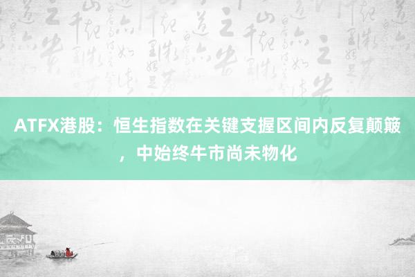 ATFX港股：恒生指数在关键支握区间内反复颠簸，中始终牛市尚未物化