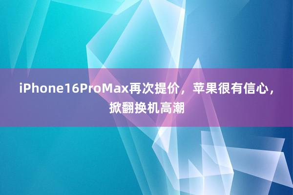 iPhone16ProMax再次提价，苹果很有信心，掀翻换机高潮