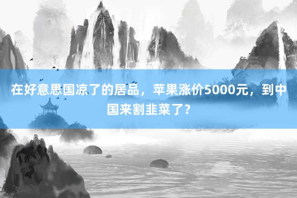 在好意思国凉了的居品，苹果涨价5000元，到中国来割韭菜了？