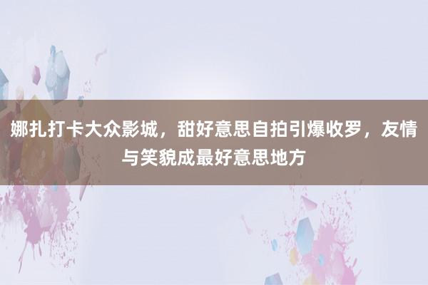 娜扎打卡大众影城，甜好意思自拍引爆收罗，友情与笑貌成最好意思地方