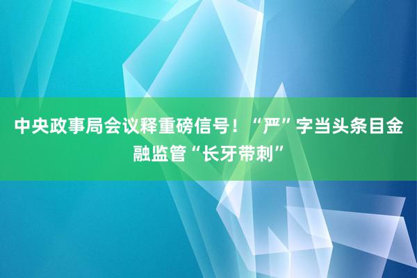 中央政事局会议释重磅信号！“严”字当头条目金融监管“长牙带刺”