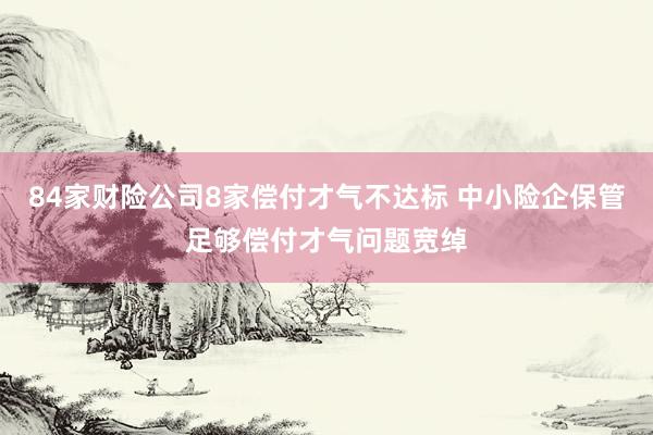 84家财险公司8家偿付才气不达标 中小险企保管足够偿付才气问题宽绰