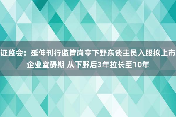 证监会：延伸刊行监管岗亭下野东谈主员入股拟上市企业窒碍期 从下野后3年拉长至10年