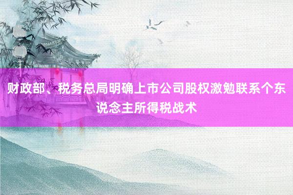 财政部、税务总局明确上市公司股权激勉联系个东说念主所得税战术