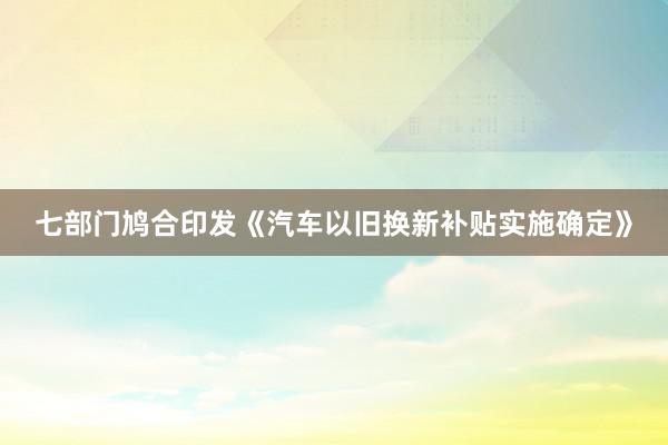 七部门鸠合印发《汽车以旧换新补贴实施确定》