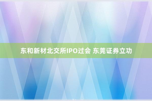 东和新材北交所IPO过会 东莞证券立功