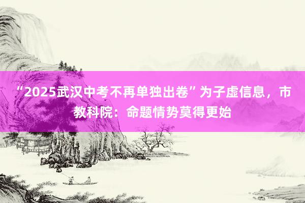 “2025武汉中考不再单独出卷”为子虚信息，市教科院：命题情势莫得更始