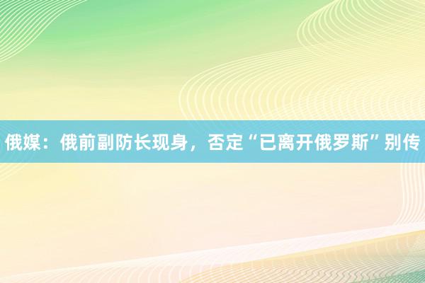 俄媒：俄前副防长现身，否定“已离开俄罗斯”别传