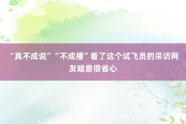 “真不成说”“不成播”看了这个试飞员的采访网友暗意很省心