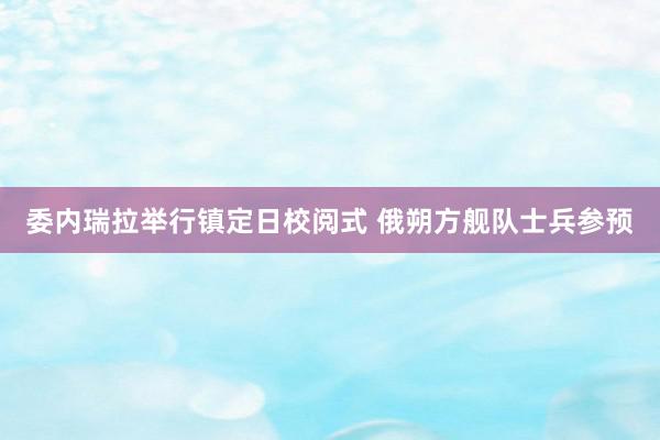 委内瑞拉举行镇定日校阅式 俄朔方舰队士兵参预