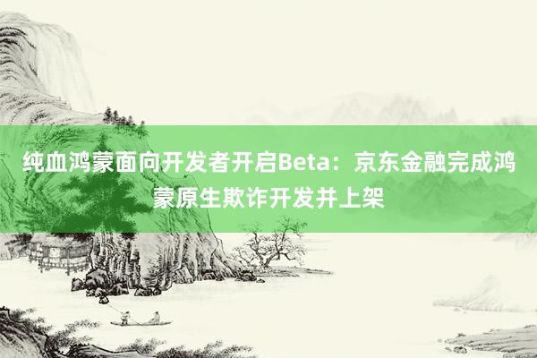 纯血鸿蒙面向开发者开启Beta：京东金融完成鸿蒙原生欺诈开发并上架