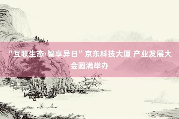 “互联生态·智享异日”京东科技大厦 产业发展大会圆满举办