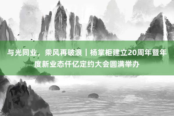 与光同业，乘风再破浪｜杨掌柜建立20周年暨年度新业态仟亿定约大会圆满举办