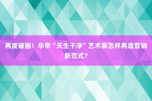 再度破圈！华帝“天生干净”艺术展怎样再造营销新范式？