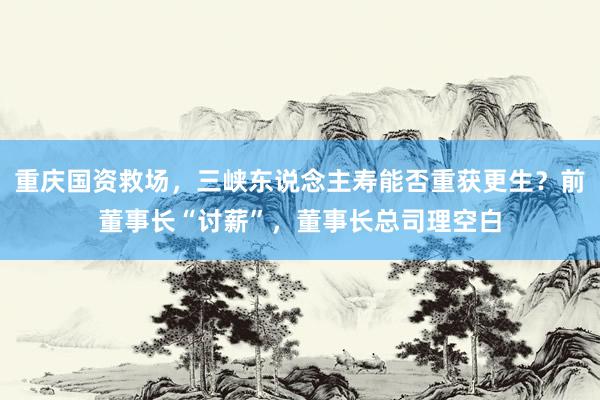 重庆国资救场，三峡东说念主寿能否重获更生？前董事长“讨薪”，董事长总司理空白