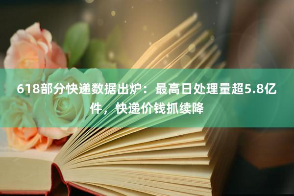 618部分快递数据出炉：最高日处理量超5.8亿件，快递价钱抓续降