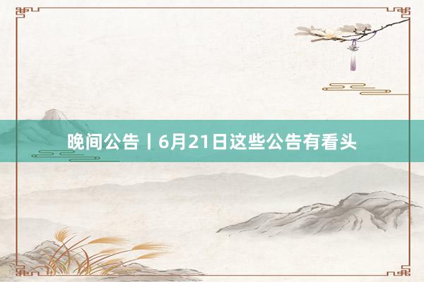 晚间公告丨6月21日这些公告有看头