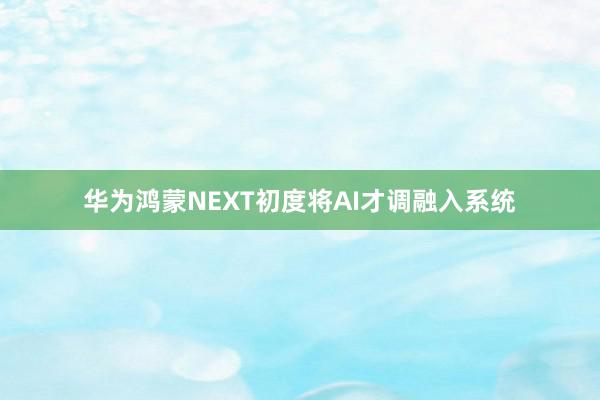 华为鸿蒙NEXT初度将AI才调融入系统