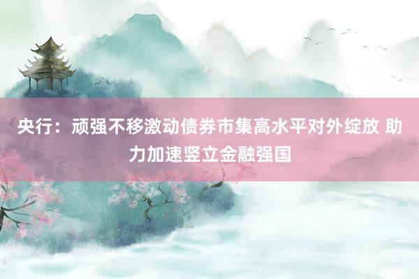 央行：顽强不移激动债券市集高水平对外绽放 助力加速竖立金融强国