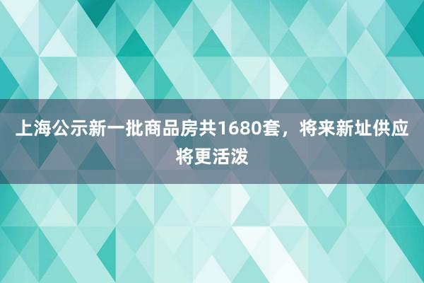 上海公示新一批商品房共1680套，将来新址供应将更活泼