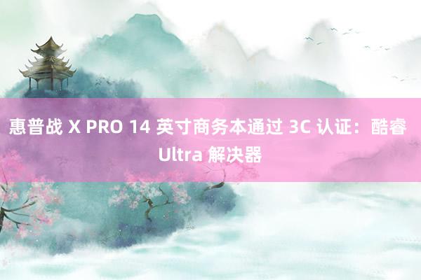 惠普战 X PRO 14 英寸商务本通过 3C 认证：酷睿 Ultra 解决器