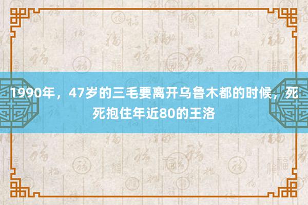 1990年，47岁的三毛要离开乌鲁木都的时候，死死抱住年近80的王洛