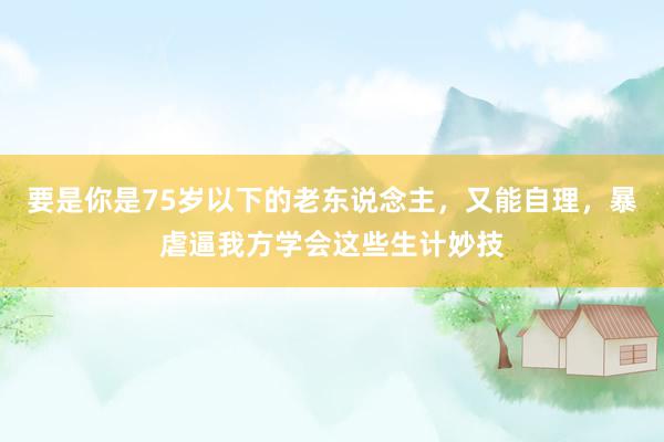 要是你是75岁以下的老东说念主，又能自理，暴虐逼我方学会这些生计妙技