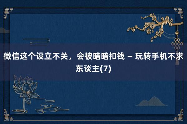 微信这个设立不关，会被暗暗扣钱 — 玩转手机不求东谈主(7)